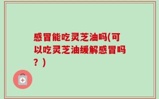 感冒能吃灵芝油吗(可以吃灵芝油缓解感冒吗？)