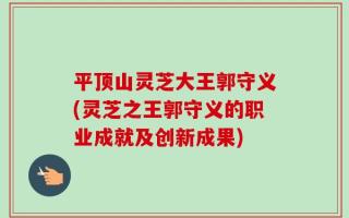 平顶山灵芝大王郭守义(灵芝之王郭守义的职业成就及创新成果)