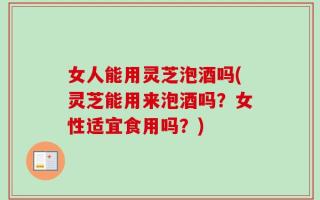 女人能用灵芝泡酒吗(灵芝能用来泡酒吗？女性适宜食用吗？)