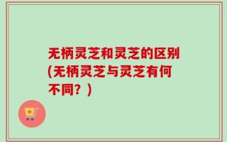 无柄灵芝和灵芝的区别(无柄灵芝与灵芝有何不同？)