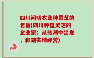 四川闻明农业种灵芝的老板(四川种植灵芝的企业家：从热潮中出发，脚踏实地经营)