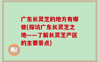 广东长灵芝的地方有哪些(探访广东长灵芝之地——了解长灵芝产区的主要景点)