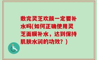 敷完灵芝欢颜一定要补水吗(如何正确使用灵芝面膜补水，达到保持肌肤水润的功效？)