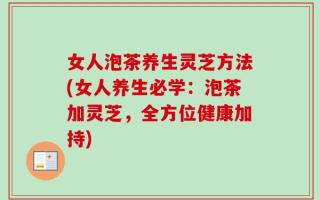 女人泡茶养生灵芝方法(女人养生必学：泡茶加灵芝，全方位健康加持)