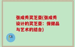 张成秀灵芝壶(张成秀设计的灵芝壶：保健品与艺术的结合)