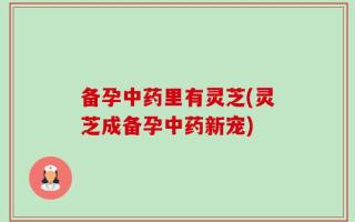 备孕中药里有灵芝(灵芝成备孕中药新宠)