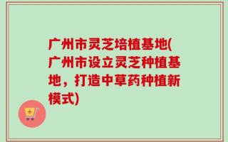广州市灵芝培植基地(广州市设立灵芝种植基地，打造中草药种植新模式)