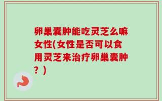 卵巢囊肿能吃灵芝么嘛女性(女性是否可以食用灵芝来治疗卵巢囊肿？)