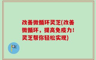 改善微循环灵芝(改善微循环，提高免疫力！灵芝帮你轻松实现)