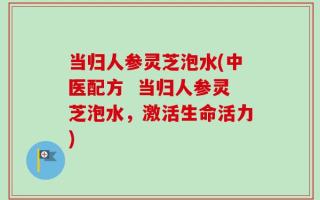 当归人参灵芝泡水(中医配方  当归人参灵芝泡水，激活生命活力)