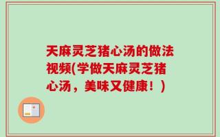 天麻灵芝猪心汤的做法视频(学做天麻灵芝猪心汤，美味又健康！)
