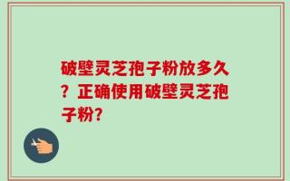 破壁灵芝孢子粉放多久？正确使用破壁灵芝孢子粉？