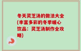 冬天灵芝汤的做法大全(丰富多彩的冬季暖心饮品：灵芝汤制作全攻略)