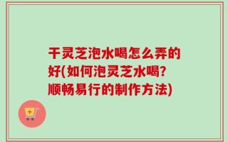 干灵芝泡水喝怎么弄的好(如何泡灵芝水喝？顺畅易行的制作方法)