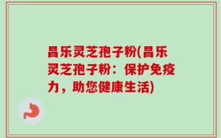 昌乐灵芝孢子粉(昌乐灵芝孢子粉：保护免疫力，助您健康生活)
