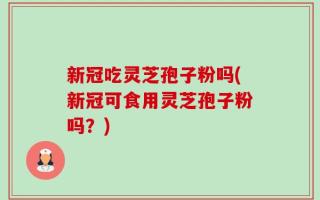 新冠吃灵芝孢子粉吗(新冠可食用灵芝孢子粉吗？)