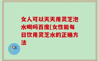 女人可以天天用灵芝泡水喝吗百度(女性能每日饮用灵芝水的正确方法