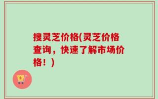 搜灵芝价格(灵芝价格查询，快速了解市场价格！)