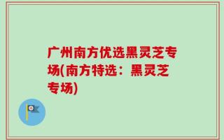 广州南方优选黑灵芝专场(南方特选：黑灵芝专场)