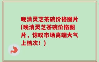 晚清灵芝茶碗价格图片(晚清灵芝茶碗价格图片，惊叹市场高端大气上档次！)