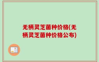 无柄灵芝菌种价格(无柄灵芝菌种价格公布)