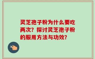 灵芝孢子粉为什么要吃两次？探讨灵芝孢子粉的服用方法与功效？