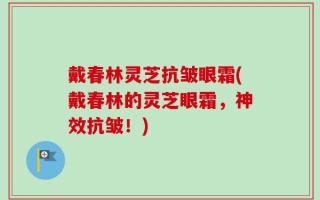 戴春林灵芝抗皱眼霜(戴春林的灵芝眼霜，神效抗皱！)