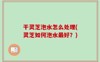 干灵芝泡水怎么处理(灵芝如何泡水最好？)