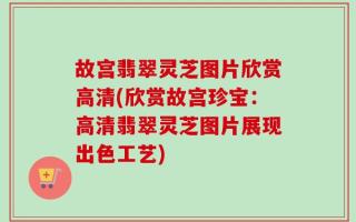 故宫翡翠灵芝图片欣赏高清(欣赏故宫珍宝：高清翡翠灵芝图片展现出色工艺)