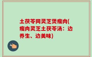 土茯苓同灵芝煲瘦肉(瘦肉灵芝土茯苓汤：边养生、边美味)
