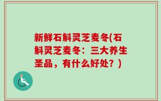 新鲜石斛灵芝麦冬(石斛灵芝麦冬：三大养生圣品，有什么好处？)