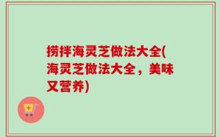 捞拌海灵芝做法大全(海灵芝做法大全，美味又营养)