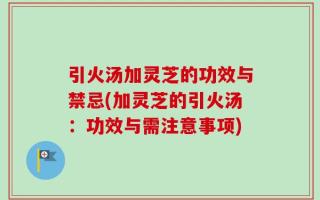 引火汤加灵芝的功效与禁忌(加灵芝的引火汤：功效与需注意事项)