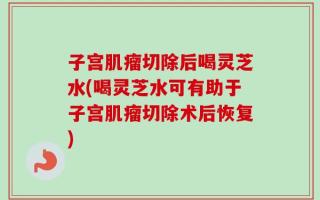子宫肌瘤切除后喝灵芝水(喝灵芝水可有助于子宫肌瘤切除术后恢复)