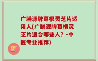 广膳源牌葛根灵芝片适用人(广膳源牌葛根灵芝片适合哪些人？-中医专业推荐)