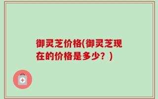 御灵芝价格(御灵芝现在的价格是多少？)