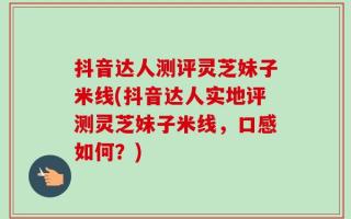 抖音达人测评灵芝妹子米线(抖音达人实地评测灵芝妹子米线，口感如何？)