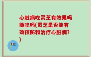 心脏病吃灵芝有效果吗能吃吗(灵芝是否能有效预防和治疗心脏病？)