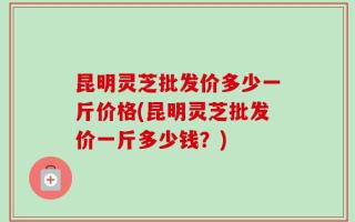 昆明灵芝批发价多少一斤价格(昆明灵芝批发价一斤多少钱？)