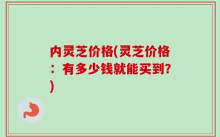 内灵芝价格(灵芝价格：有多少钱就能买到？)