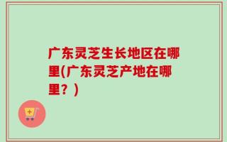 广东灵芝生长地区在哪里(广东灵芝产地在哪里？)