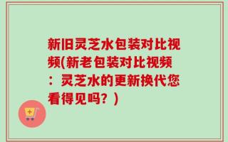 新旧灵芝水包装对比视频(新老包装对比视频：灵芝水的更新换代您看得见吗？)