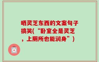 晒灵芝东西的文案句子搞笑(“卧室全是灵芝，上厕所也能润身”)