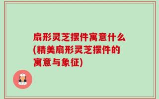 扇形灵芝摆件寓意什么(精美扇形灵芝摆件的寓意与象征)