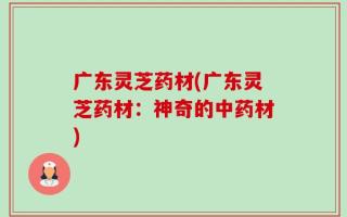 广东灵芝药材(广东灵芝药材：神奇的中药材)