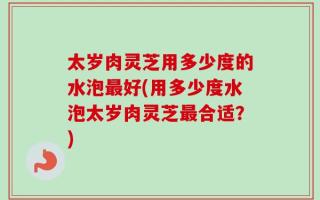 太岁肉灵芝用多少度的水泡最好(用多少度水泡太岁肉灵芝最合适？)