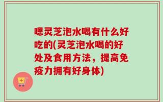 嗯灵芝泡水喝有什么好吃的(灵芝泡水喝的好处及食用方法，提高免疫力拥有好身体)