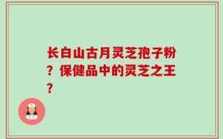 长白山古月灵芝孢子粉？保健品中的灵芝之王？