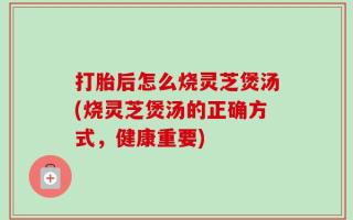 打胎后怎么烧灵芝煲汤(烧灵芝煲汤的正确方式，健康重要)