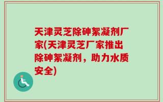 天津灵芝除砷絮凝剂厂家(天津灵芝厂家推出除砷絮凝剂，助力水质安全)